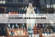 lutube资源谁有（有没有lutube的下载地址）