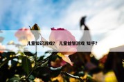 儿童知识游戏？ 儿童益智游戏 知乎？
