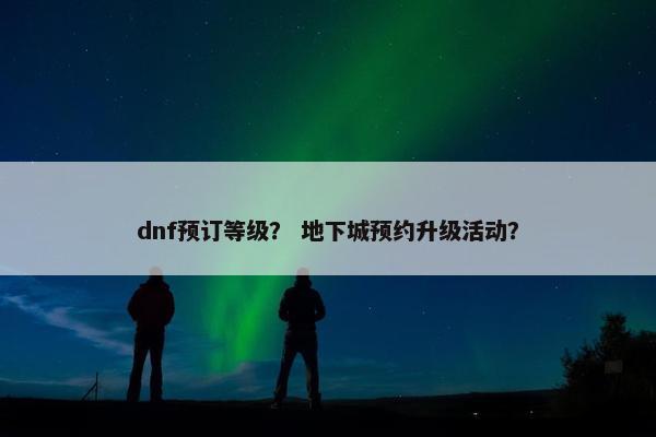 dnf预订等级？ 地下城预约升级活动？