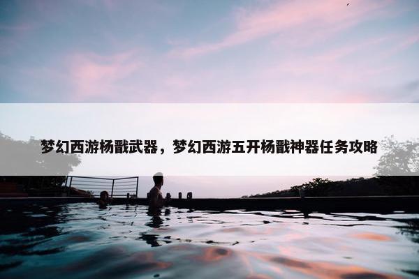梦幻西游杨戬武器，梦幻西游五开杨戬神器任务攻略