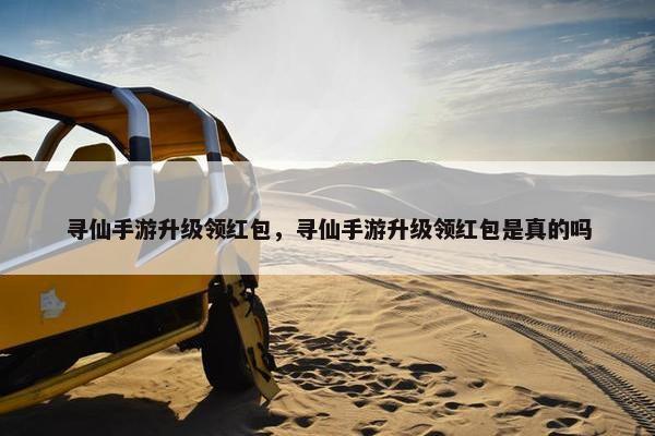 寻仙手游升级领红包，寻仙手游升级领红包是真的吗