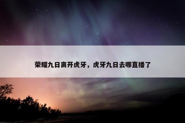 荣耀九日离开虎牙，虎牙九日去哪直播了