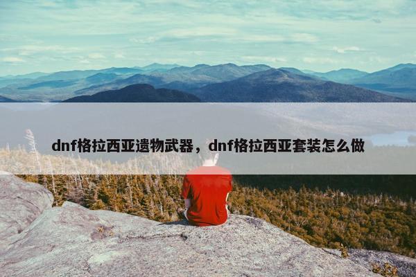 dnf格拉西亚遗物武器，dnf格拉西亚套装怎么做