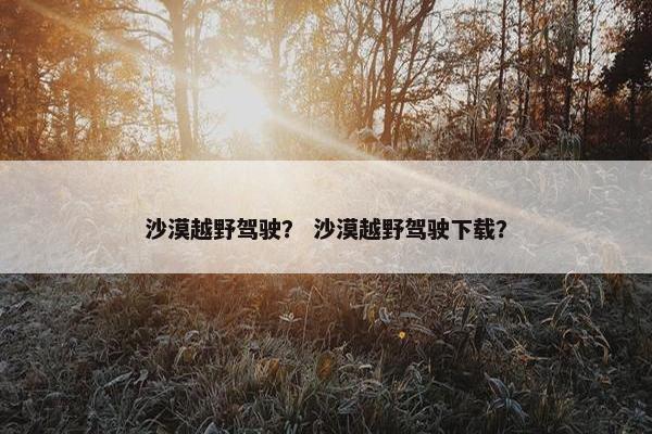 沙漠越野驾驶？ 沙漠越野驾驶下载？