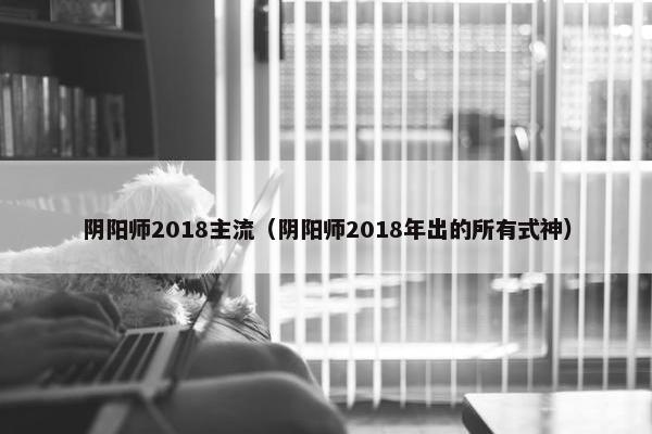 阴阳师2018主流（阴阳师2018年出的所有式神）