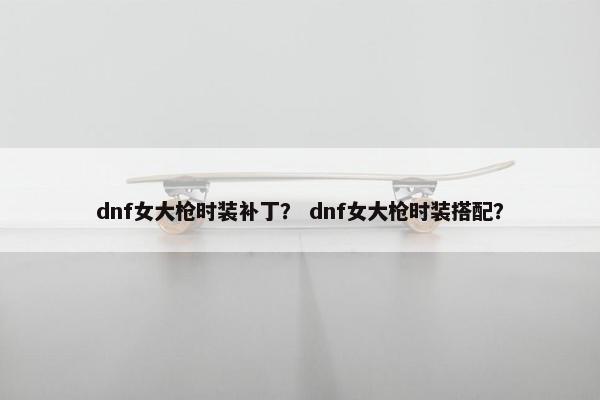 dnf女大枪时装补丁？ dnf女大枪时装搭配？