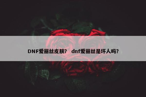 DNF爱丽丝皮肤？ dnf爱丽丝是坏人吗？