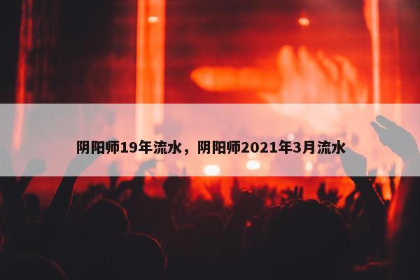 阴阳师19年流水，阴阳师2021年3月流水