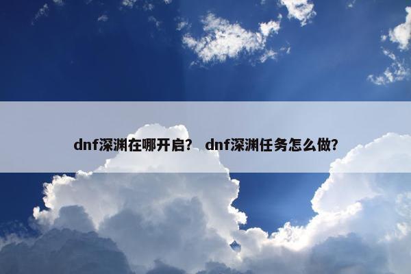 dnf深渊在哪开启? dnf深渊任务怎么做? dnf深渊在哪开启? dnf深渊任务怎么做?