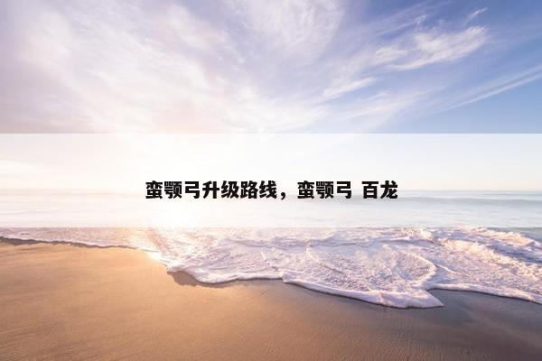 蛮颚弓升级路线，蛮颚弓 百龙