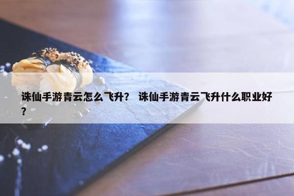 诛仙手游青云怎么飞升？ 诛仙手游青云飞升什么职业好？