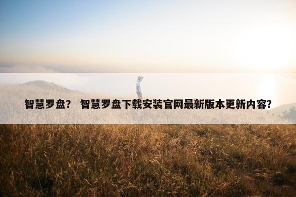 智慧罗盘？ 智慧罗盘下载安装官网最新版本更新内容？