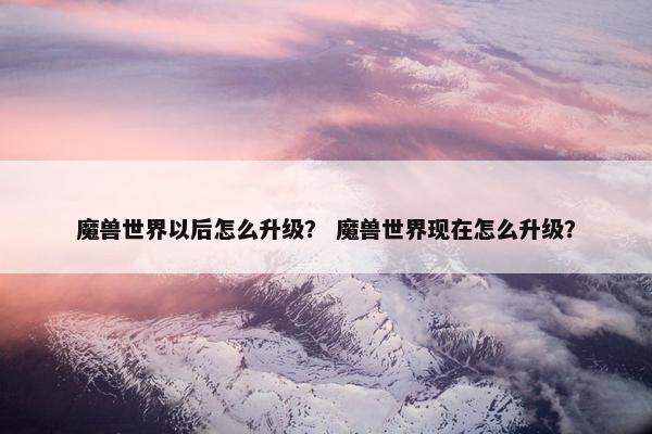 魔兽世界以后怎么升级？ 魔兽世界现在怎么升级？