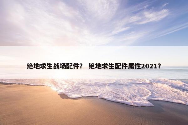 绝地求生战场配件？ 绝地求生配件属性2021？