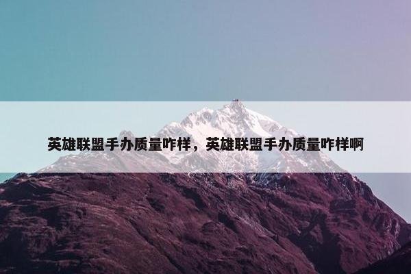 英雄联盟手办质量咋样，英雄联盟手办质量咋样啊