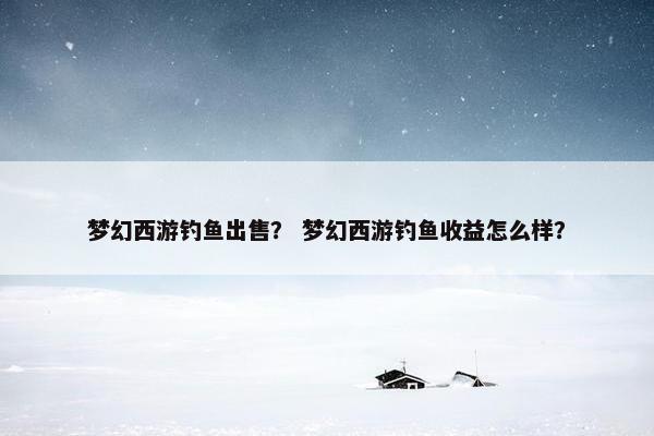 梦幻西游钓鱼出售？ 梦幻西游钓鱼收益怎么样？