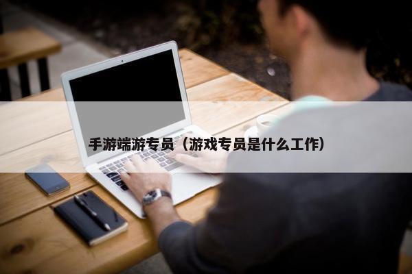 手游端游专员（游戏专员是什么工作）