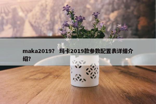 maka2019？ 玛卡2019款参数配置表详细介绍？