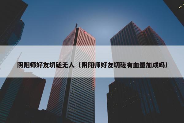 阴阳师好友切磋无人（阴阳师好友切磋有血量加成吗）