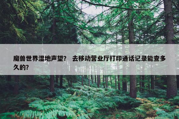 魔兽世界湿地声望？ 去移动营业厅打印通话记录能查多久的？