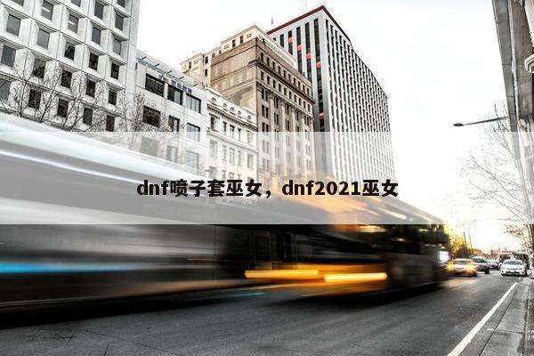 dnf喷子套巫女，dnf2021巫女