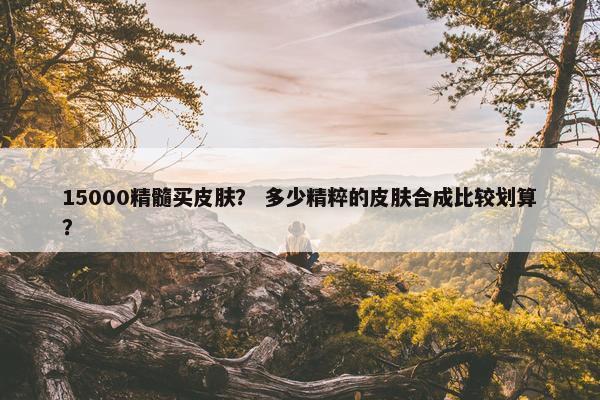 15000精髓买皮肤？ 多少精粹的皮肤合成比较划算？