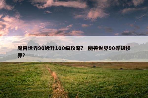魔兽世界90级升100级攻略？ 魔兽世界90等级换算？