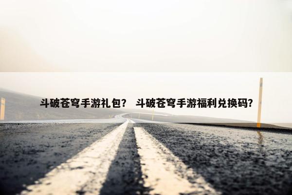 斗破苍穹手游礼包？ 斗破苍穹手游福利兑换码？