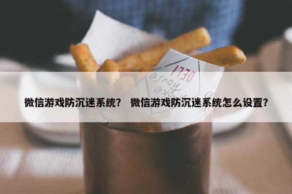 微信游戏防沉迷系统？ 微信游戏防沉迷系统怎么设置？