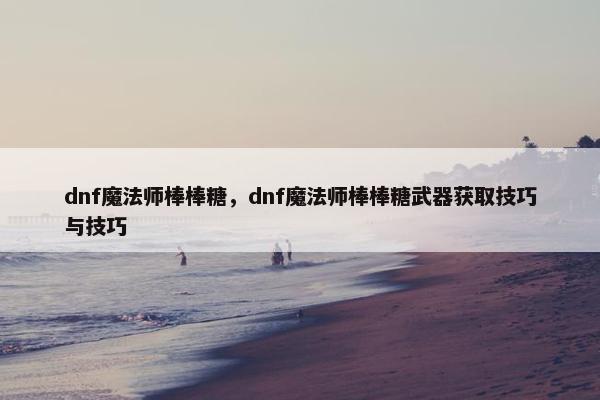 dnf魔法师棒棒糖，dnf魔法师棒棒糖武器获取技巧与技巧