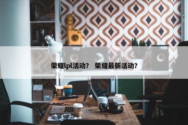 荣耀lpl活动？ 荣耀最新活动？