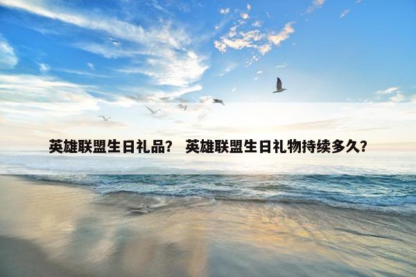 英雄联盟生日礼品？ 英雄联盟生日礼物持续多久？
