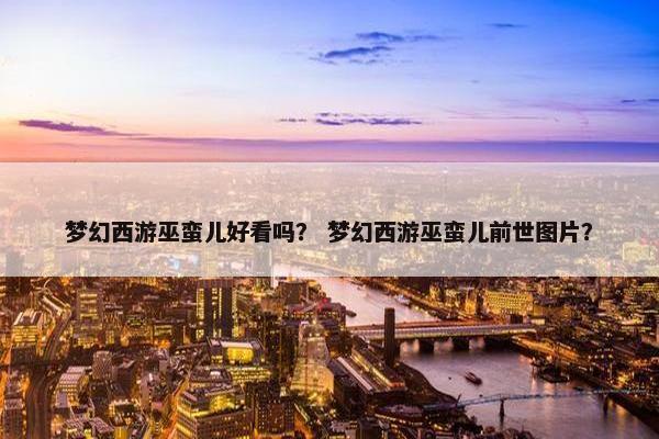 梦幻西游巫蛮儿好看吗？ 梦幻西游巫蛮儿前世图片？