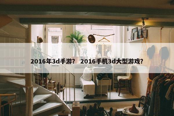 2016年3d手游？ 2016手机3d大型游戏？