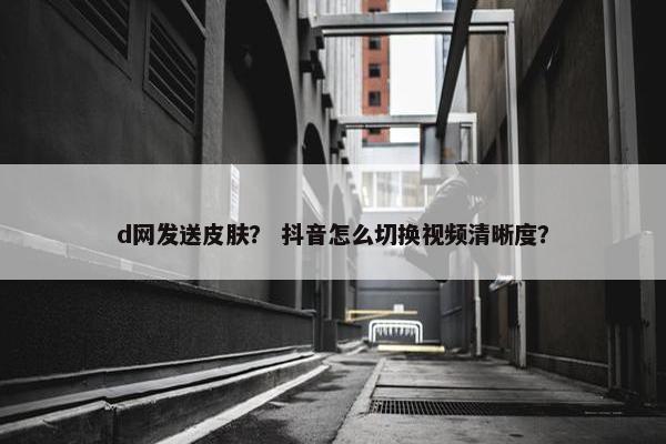 d网发送皮肤？ 抖音怎么切换视频清晰度？
