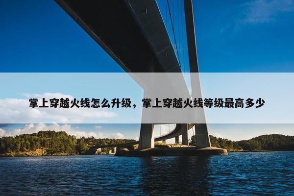 掌上穿越火线怎么升级，掌上穿越火线等级最高多少