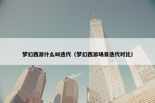 梦幻西游什么叫迭代（梦幻西游场景迭代对比）