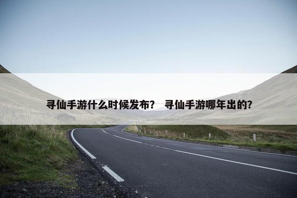 寻仙手游什么时候发布？ 寻仙手游哪年出的？