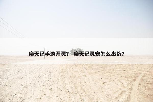 魔天记手游开灵？ 魔天记灵宠怎么出战？