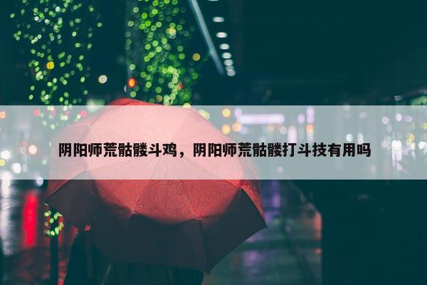 阴阳师荒骷髅斗鸡，阴阳师荒骷髅打斗技有用吗