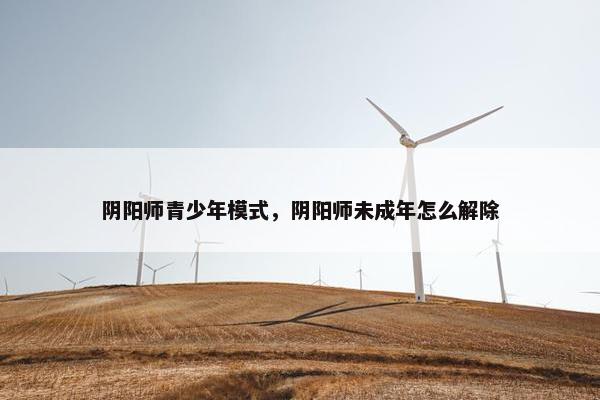 阴阳师青少年模式，阴阳师未成年怎么解除