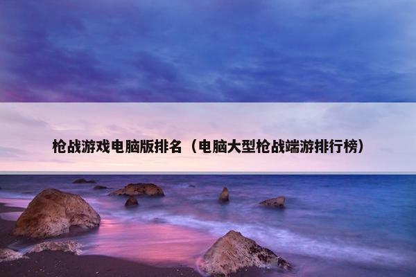 枪战游戏电脑版排名（电脑大型枪战端游排行榜）