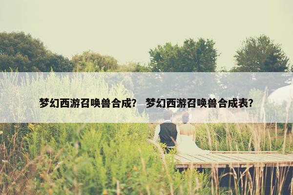 梦幻西游召唤兽合成？ 梦幻西游召唤兽合成表？