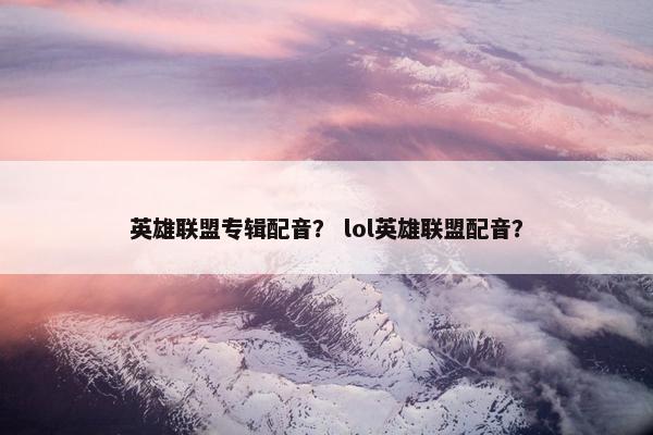 英雄联盟专辑配音？ lol英雄联盟配音？