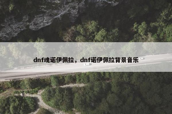 dnf魂诺伊佩拉，dnf诺伊佩拉背景音乐