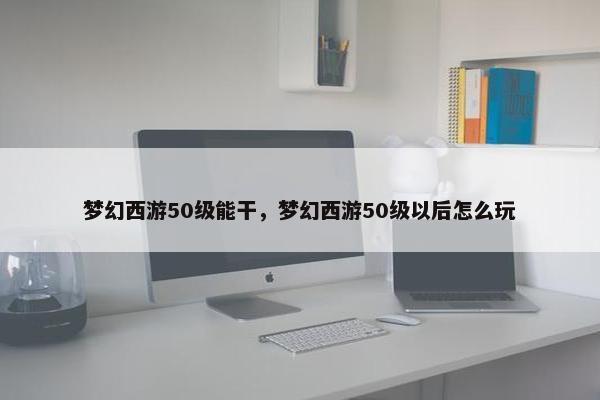 梦幻西游50级能干，梦幻西游50级以后怎么玩