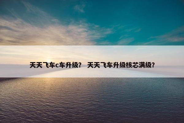 天天飞车c车升级？ 天天飞车升级核芯满级？