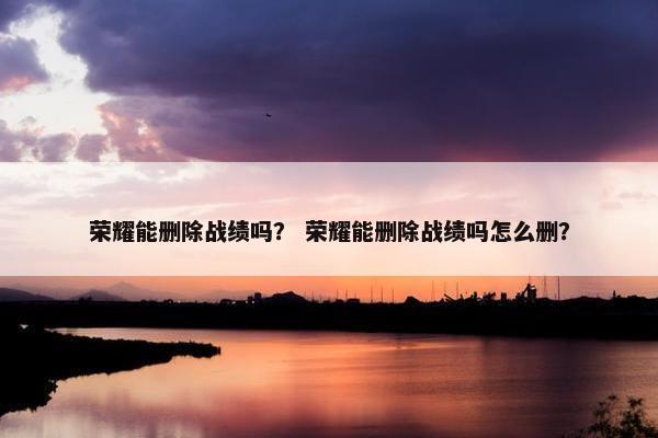 荣耀能删除战绩吗？ 荣耀能删除战绩吗怎么删？
