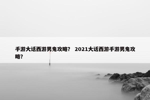 手游大话西游男鬼攻略？ 2021大话西游手游男鬼攻略？