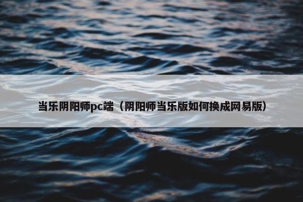 当乐阴阳师pc端（阴阳师当乐版如何换成网易版）